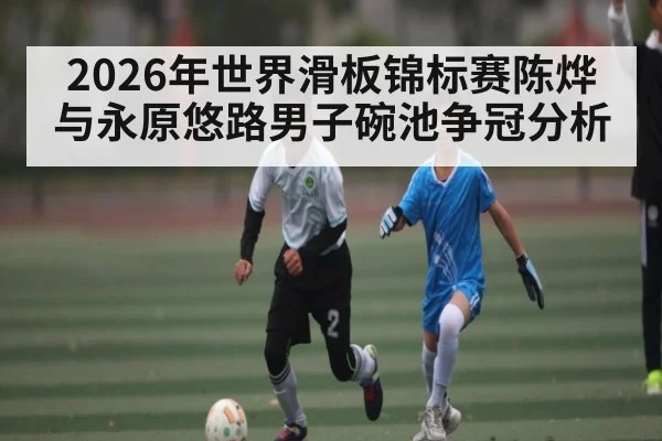 2026年世界滑板锦标赛陈烨与永原悠路男子碗池争冠分析