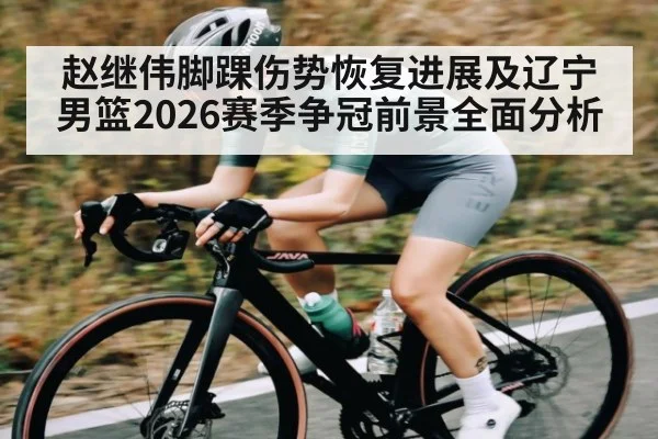 赵继伟脚踝伤势恢复进展及辽宁男篮2026赛季争冠前景全面分析